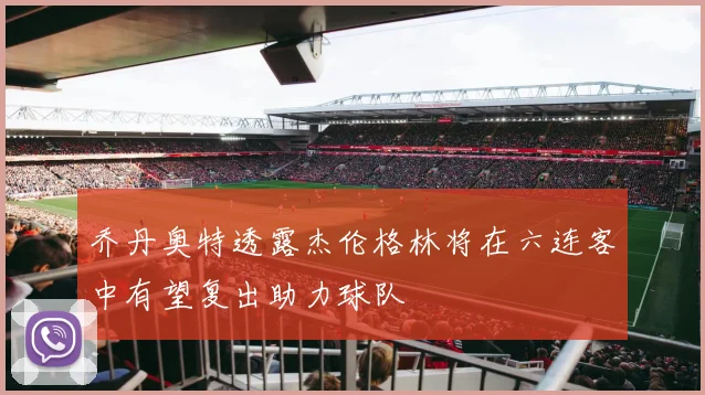 乔丹奥特透露杰伦格林将在六连客中有望复出助力球队