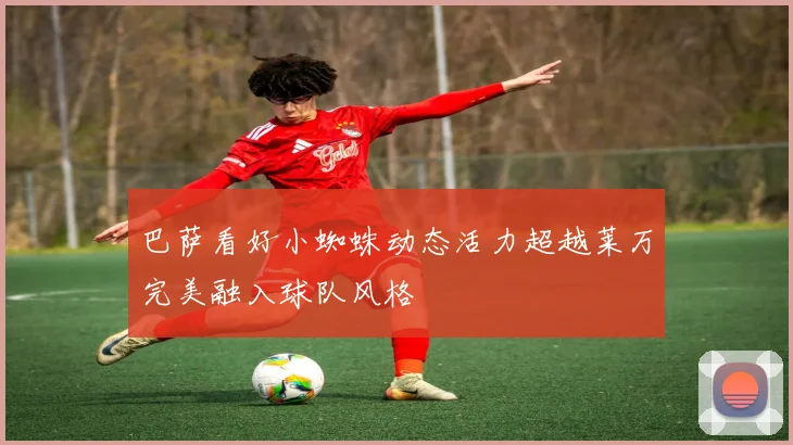 巴萨看好小蜘蛛动态活力超越莱万完美融入球队风格