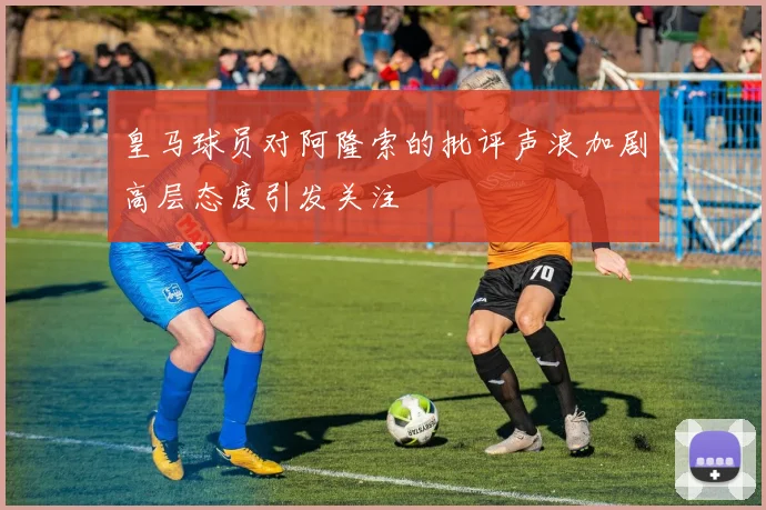 皇马球员对阿隆索的批评声浪加剧高层态度引发关注