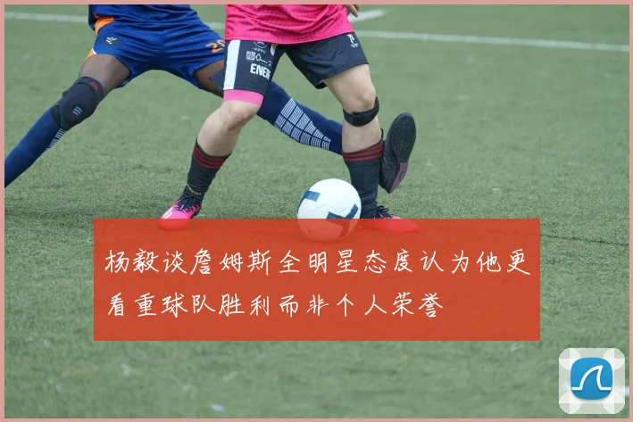 杨毅谈詹姆斯全明星态度认为他更看重球队胜利而非个人荣誉