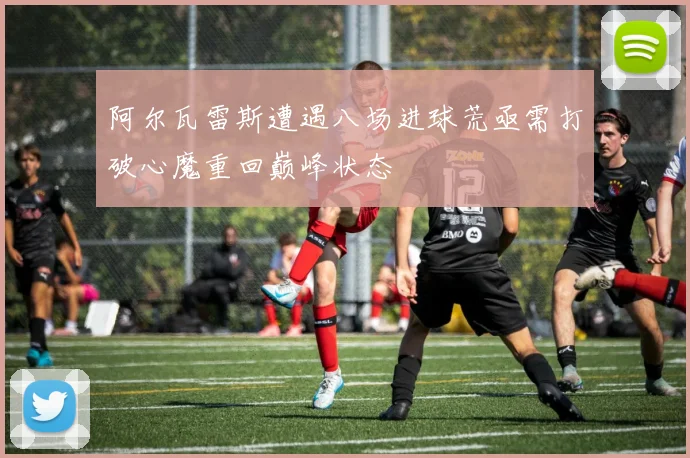 阿尔瓦雷斯遭遇八场进球荒亟需打破心魔重回巅峰状态