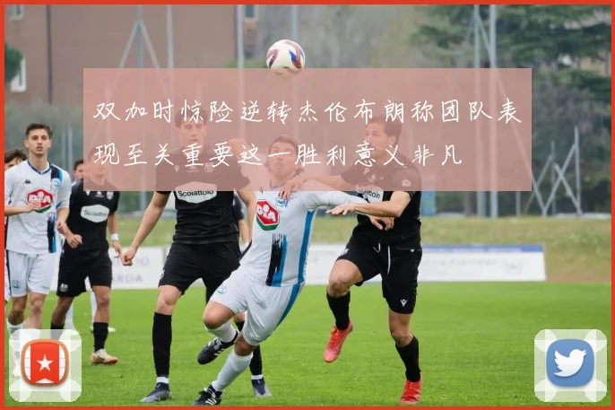 双加时惊险逆转杰伦布朗称团队表现至关重要这一胜利意义非凡