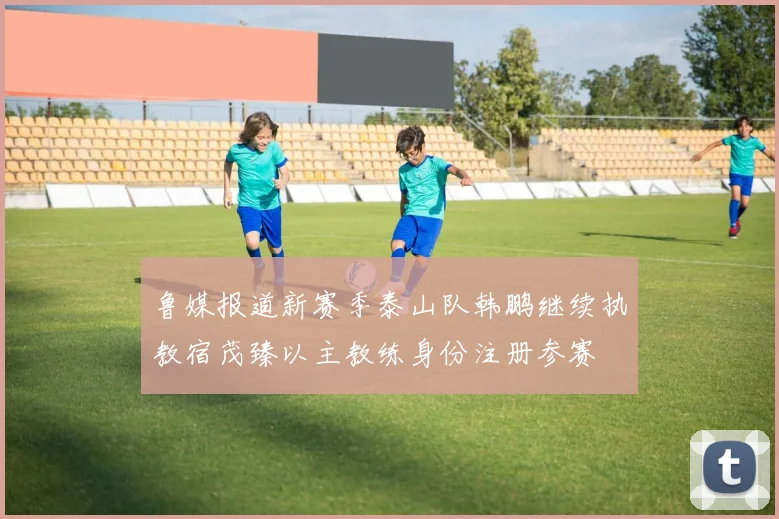 鲁媒报道新赛季泰山队韩鹏继续执教宿茂臻以主教练身份注册参赛