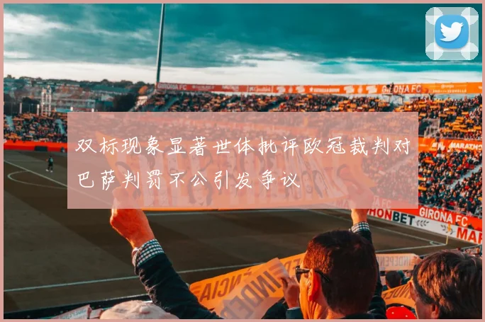 双标现象显著世体批评欧冠裁判对巴萨判罚不公引发争议