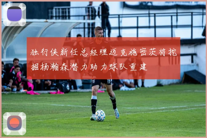 独行侠新任总经理迈克施密茨将挖掘杨瀚森潜力助力球队重建