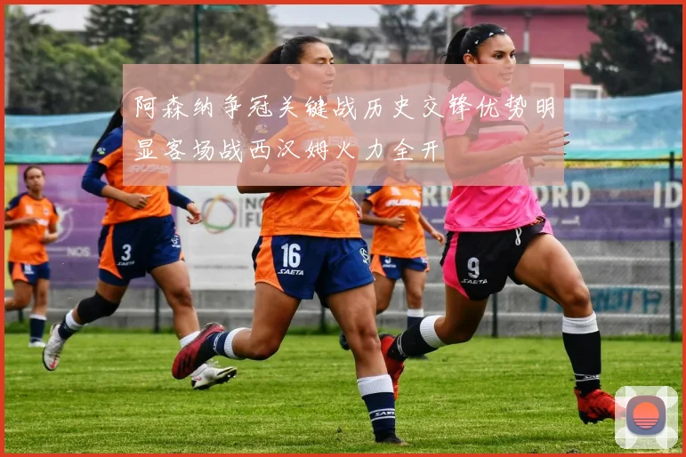 阿森纳争冠关键战历史交锋优势明显客场战西汉姆火力全开