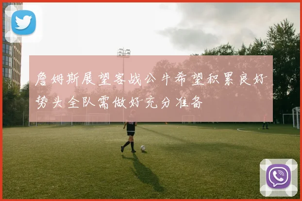 詹姆斯展望客战公牛希望积累良好势头全队需做好充分准备