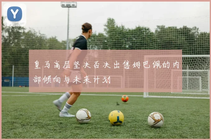 皇马高层坚决否决出售姆巴佩的内部倾向与未来计划