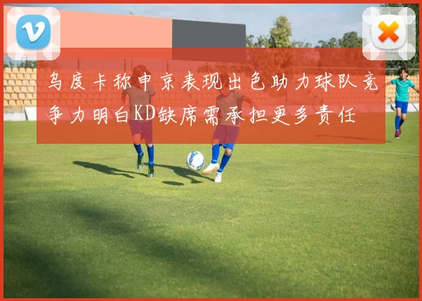 乌度卡称申京表现出色助力球队竞争力明白KD缺席需承担更多责任