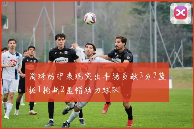 周琦防守表现突出半场贡献3分7篮板1抢断2盖帽助力球队