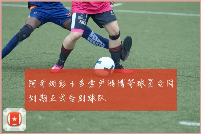 阿奇姆彭卡多索尹鸿博等球员合同到期正式告别球队