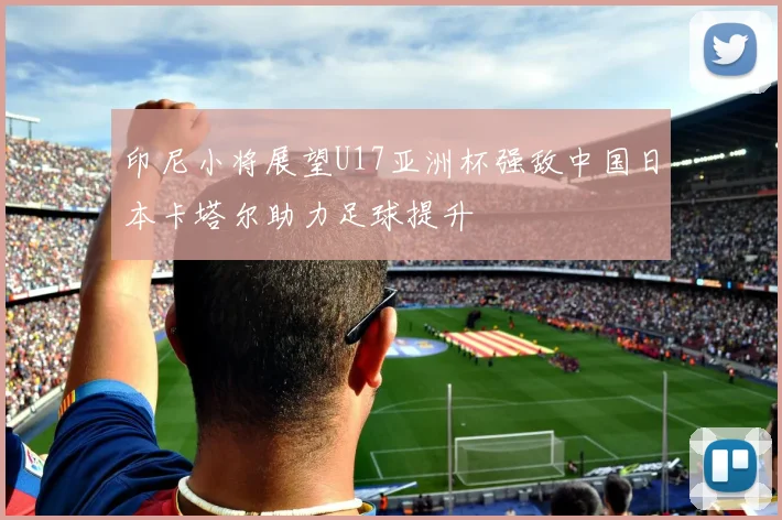 印尼小将展望U17亚洲杯强敌中国日本卡塔尔助力足球提升