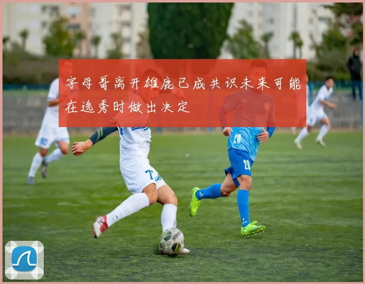 字母哥离开雄鹿已成共识未来可能在选秀时做出决定