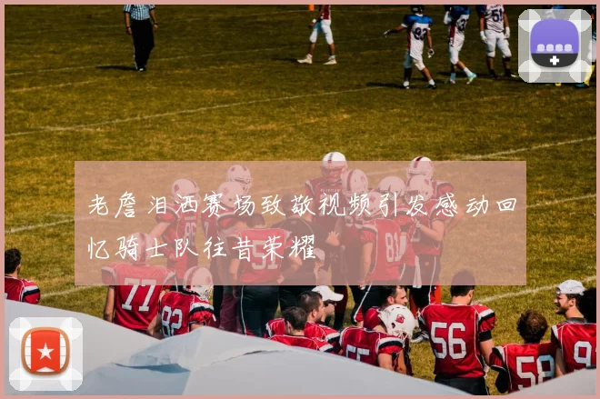 老詹泪洒赛场致敬视频引发感动回忆骑士队往昔荣耀