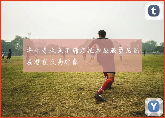 字母哥未来不确定性加剧狼勇尼热成潜在交易对象