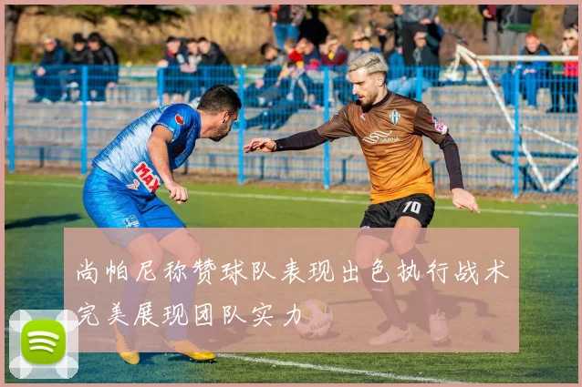 尚帕尼称赞球队表现出色执行战术完美展现团队实力